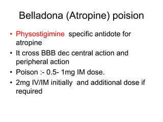 Belladona (Atropine) poision
• Physostigimine specific antidote for
atropine
• It cross BBB dec central action and
peripheral action
• Poison :- 0.5- 1mg IM dose.
• 2mg IV/IM initially and additional dose if
required
 