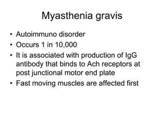 Myasthenia gravis
• Autoimmuno disorder
• Occurs 1 in 10,000
• It is associated with production of IgG
antibody that binds to Ach receptors at
post junctional motor end plate
• Fast moving muscles are affected first
 