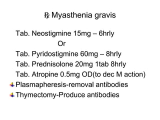 R Myasthenia gravis
Tab. Neostigmine 15mg – 6hrly
Or
Tab. Pyridostigmine 60mg – 8hrly
Tab. Prednisolone 20mg 1tab 8hrly
Tab. Atropine 0.5mg OD(to dec M action)
Plasmapheresis-removal antibodies
Thymectomy-Produce antibodies
 