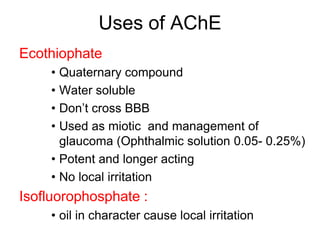 Uses of AChE
Ecothiophate
• Quaternary compound
• Water soluble
• Don‟t cross BBB
• Used as miotic and management of
glaucoma (Ophthalmic solution 0.05- 0.25%)
• Potent and longer acting
• No local irritation
Isofluorophosphate :
• oil in character cause local irritation
 