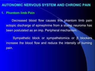 AUTONOMIC NERVOUS SYSTEM AND CHRONIC PAIN
1. Phantom limb Pain
Decreased blood flow causes this phantom limb pain
ectopic discharge of epinephrine from a stump neuroma has
been postulated as an imp. Peripheral mechanism.
Sympathetic block or sympathetomics or β blockers
increase the blood flow and reduce the intensity of burning
pain.
 