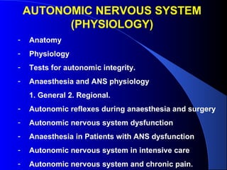 AUTONOMIC NERVOUS SYSTEM
(PHYSIOLOGY)
- Anatomy
- Physiology
- Tests for autonomic integrity.
- Anaesthesia and ANS physiology
1. General 2. Regional.
- Autonomic reflexes during anaesthesia and surgery
- Autonomic nervous system dysfunction
- Anaesthesia in Patients with ANS dysfunction
- Autonomic nervous system in intensive care
- Autonomic nervous system and chronic pain.
 