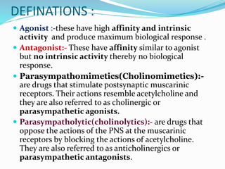 DEFINATIONS :
 Agonist :-these have high affinity and intrinsic
activity and produce maximum biological response .
 Antagonist:- These have affinity similar to agonist
but no intrinsic activity thereby no biological
response.
 Parasympathomimetics(Cholinomimetics):-
are drugs that stimulate postsynaptic muscarinic
receptors. Their actions resemble acetylcholine and
they are also referred to as cholinergic or
parasympathetic agonists.
 Parasympatholytic(cholinolytics):- are drugs that
oppose the actions of the PNS at the muscarinic
receptors by blocking the actions of acetylcholine.
They are also referred to as anticholinergics or
parasympathetic antagonists.
 