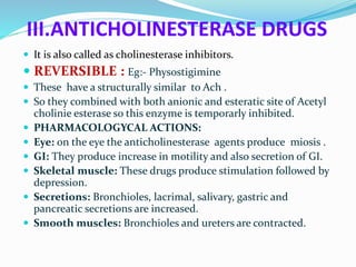 III.ANTICHOLINESTERASE DRUGS
 It is also called as cholinesterase inhibitors.
 REVERSIBLE : Eg:- Physostigimine
 These have a structurally similar to Ach .
 So they combined with both anionic and esteratic site of Acetyl
cholinie esterase so this enzyme is temporarly inhibited.
 PHARMACOLOGYCAL ACTIONS:
 Eye: on the eye the anticholinesterase agents produce miosis .
 GI: They produce increase in motility and also secretion of GI.
 Skeletal muscle: These drugs produce stimulation followed by
depression.
 Secretions: Bronchioles, lacrimal, salivary, gastric and
pancreatic secretions are increased.
 Smooth muscles: Bronchioles and ureters are contracted.
 