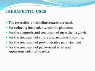 THERAPEUTIC USES
 The reversible anticholinesterases are used.
 For reducing introcular tension in glaucoma.
 For the diagnosis and treatment of myasthenia gravis.
 For the treatment of curare and atropine poisoning.
 For the treatment of post-operative paralytic ileus.
 For the treatment of paroxysmal atrial and
supraventricular tahycardia.
 