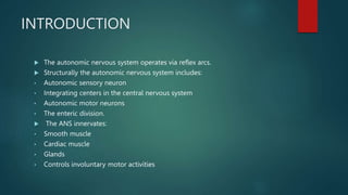 INTRODUCTION
 The autonomic nervous system operates via reflex arcs.
 Structurally the autonomic nervous system includes:
• Autonomic sensory neuron
• Integrating centers in the central nervous system
• Autonomic motor neurons
• The enteric division.
 The ANS innervates:
• Smooth muscle
• Cardiac muscle
• Glands
• Controls involuntary motor activities
 