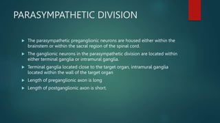 PARASYMPATHETIC DIVISION
 The parasympathetic preganglionic neurons are housed either within the
brainstem or within the sacral region of the spinal cord.
 The ganglionic neurons in the parasympathetic division are located within
either terminal ganglia or intramural ganglia.
 Terminal ganglia located close to the target organ, intramural ganglia
located within the wall of the target organ
 Length of preganglionic axon is long
 Length of postganglionic axon is short.
 