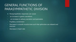GENERAL FUNCTIONS OF
PARASYMPATHETIC DIVISION
 Parasympathetic responses can cause:
• an increase in gastric secretions
• an increase in salivary secretion and peristalsis
• Pupillary constriction
• Decrease in smooth muscle tone such that sphincters are relaxed and
erection
• Decrease in heart rate
 