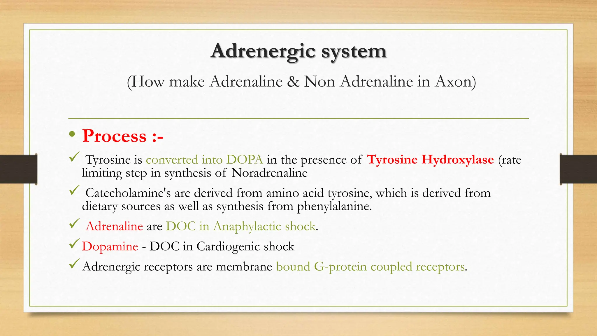 Adrenergic system
(How make Adrenaline & Non Adrenaline in Axon)
• Process :-
 Tyrosine is converted into DOPA in the presence of Tyrosine Hydroxylase (rate
limiting step in synthesis of Noradrenaline
 Catecholamine's are derived from amino acid tyrosine, which is derived from
dietary sources as well as synthesis from phenylalanine.
 Adrenaline are DOC in Anaphylactic shock.
Dopamine - DOC in Cardiogenic shock
Adrenergic receptors are membrane bound G-protein coupled receptors.
 