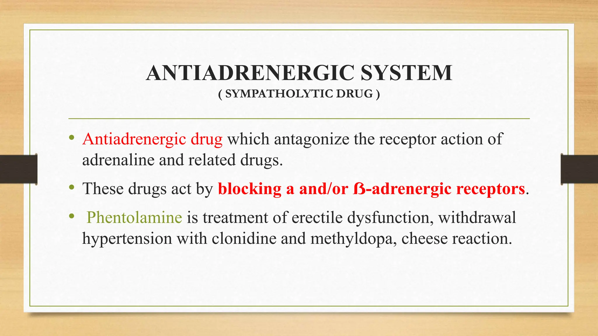 ANTIADRENERGIC SYSTEM
( SYMPATHOLYTIC DRUG )
• Antiadrenergic drug which antagonize the receptor action of
adrenaline and related drugs.
• These drugs act by blocking a and/or ẞ-adrenergic receptors.
• Phentolamine is treatment of erectile dysfunction, withdrawal
hypertension with clonidine and methyldopa, cheese reaction.
 