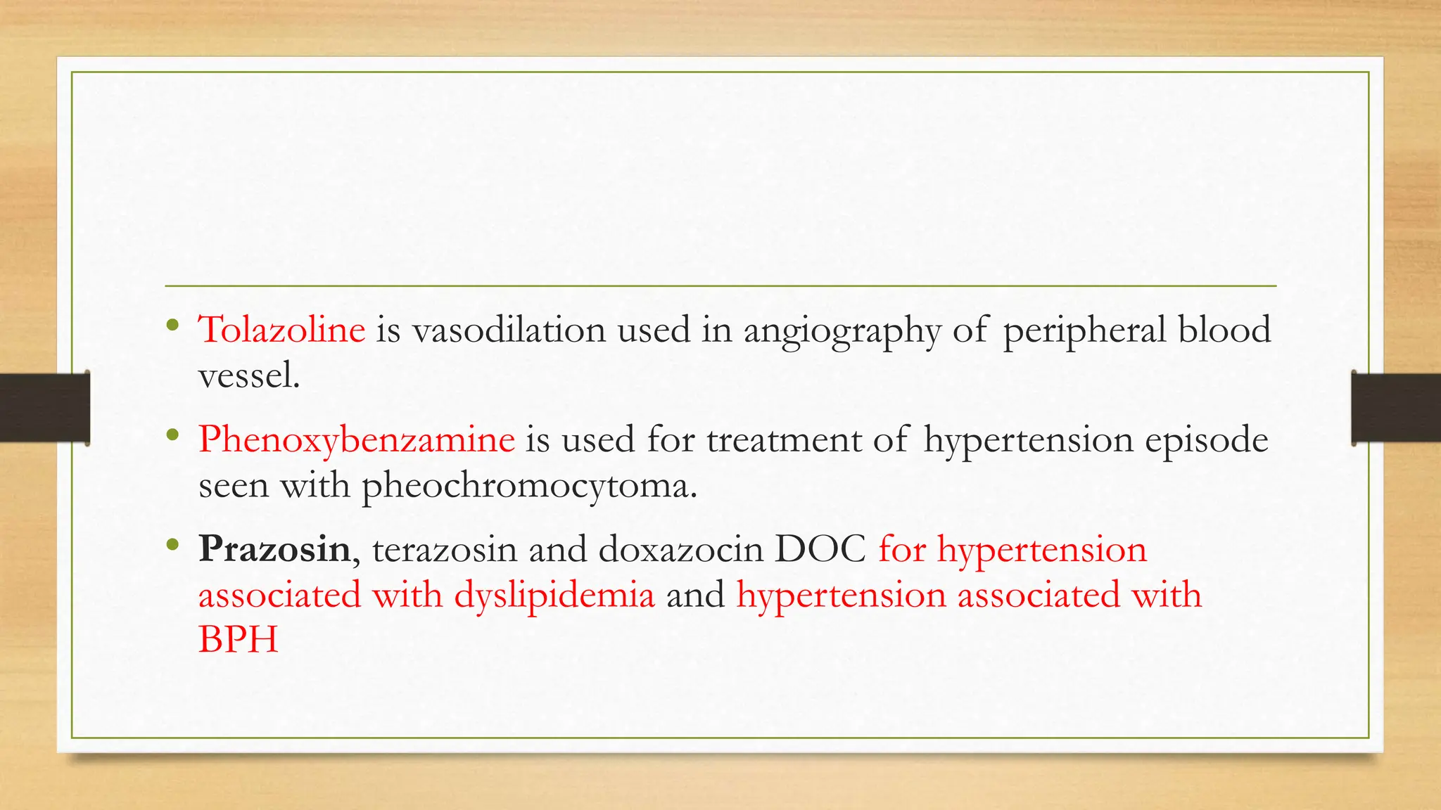 • Tolazoline is vasodilation used in angiography of peripheral blood
vessel.
• Phenoxybenzamine is used for treatment of hypertension episode
seen with pheochromocytoma.
• Prazosin, terazosin and doxazocin DOC for hypertension
associated with dyslipidemia and hypertension associated with
BPH
 
