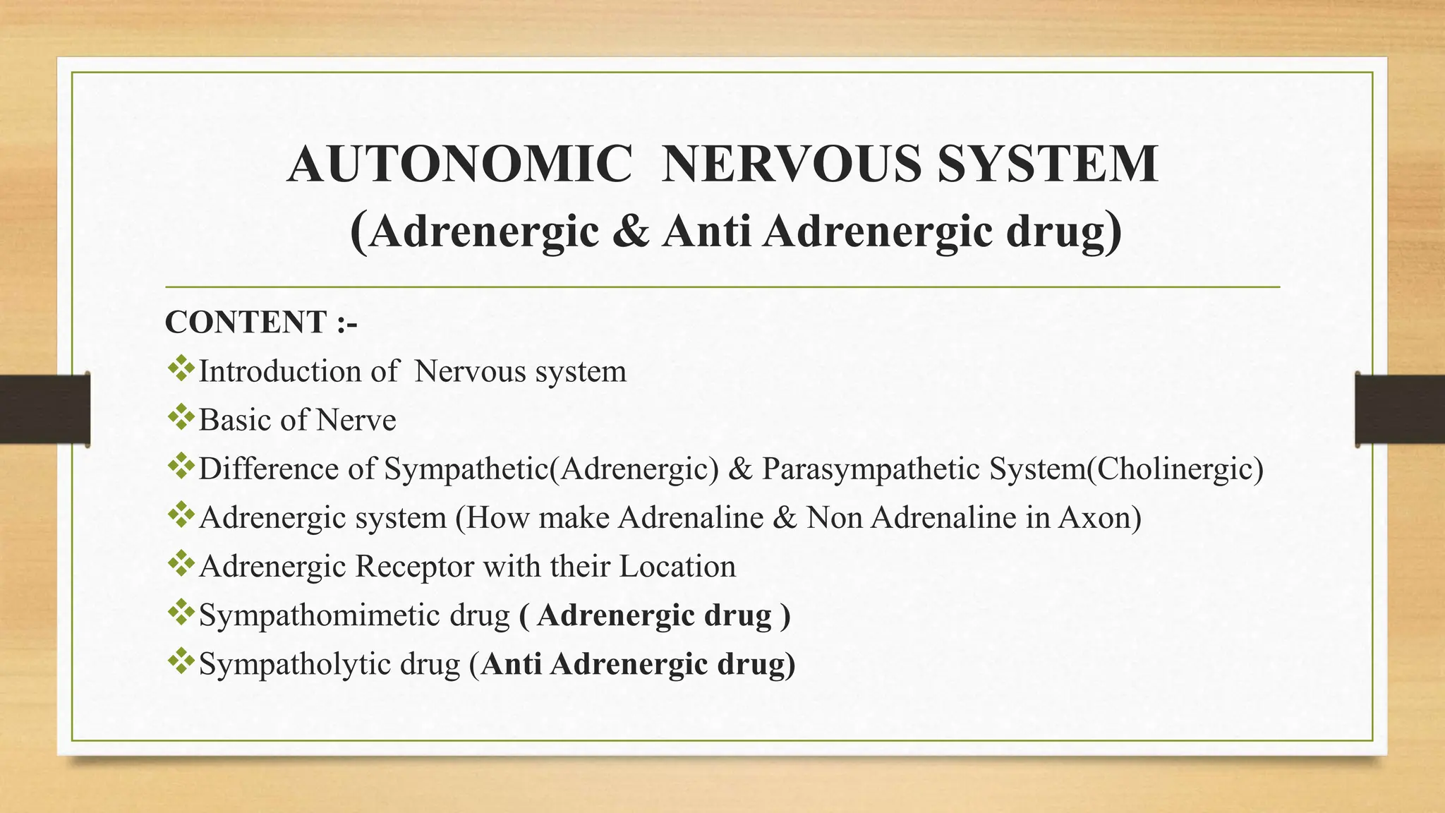 AUTONOMIC NERVOUS SYSTEM
(Adrenergic & Anti Adrenergic drug)
CONTENT :-
Introduction of Nervous system
Basic of Nerve
Difference of Sympathetic(Adrenergic) & Parasympathetic System(Cholinergic)
Adrenergic system (How make Adrenaline & Non Adrenaline in Axon)
Adrenergic Receptor with their Location
Sympathomimetic drug ( Adrenergic drug )
Sympatholytic drug (Anti Adrenergic drug)
 