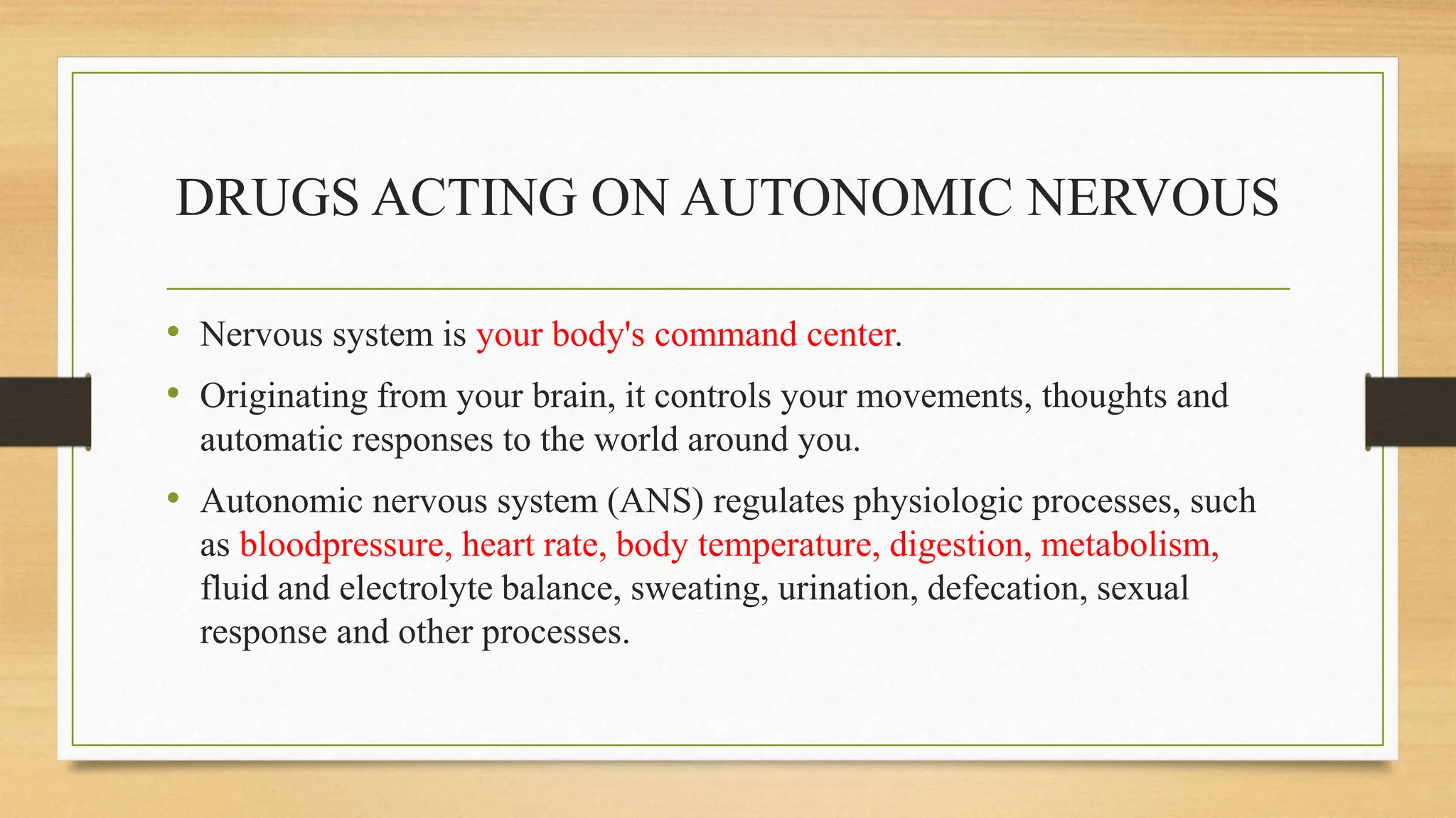 DRUGS ACTING ON AUTONOMIC NERVOUS
• Nervous system is your body's command center.
• Originating from your brain, it controls your movements, thoughts and
automatic responses to the world around you.
• Autonomic nervous system (ANS) regulates physiologic processes, such
as bloodpressure, heart rate, body temperature, digestion, metabolism,
fluid and electrolyte balance, sweating, urination, defecation, sexual
response and other processes.
 