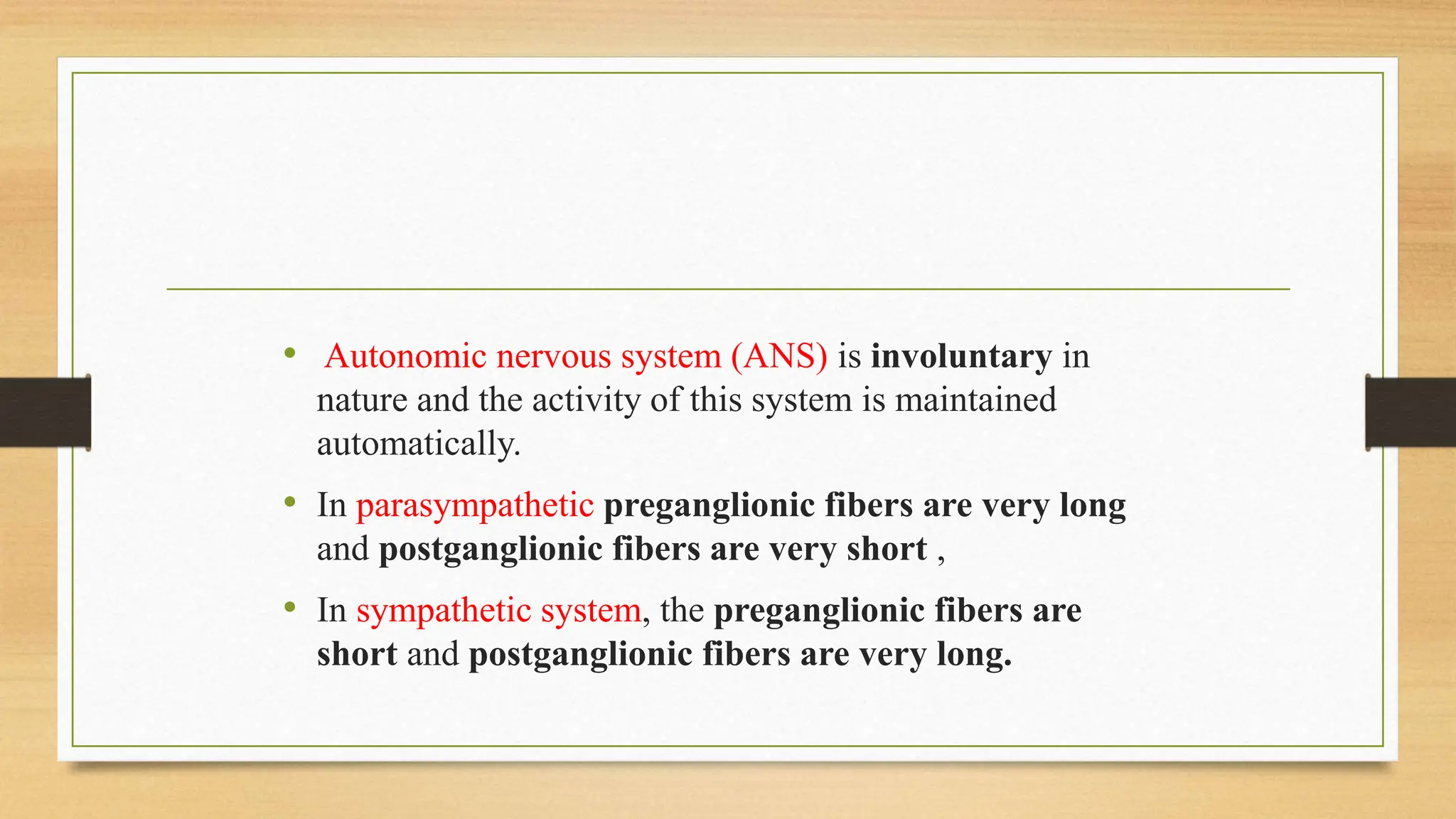 • Autonomic nervous system (ANS) is involuntary in
nature and the activity of this system is maintained
automatically.
• In parasympathetic preganglionic fibers are very long
and postganglionic fibers are very short ,
• In sympathetic system, the preganglionic fibers are
short and postganglionic fibers are very long.
 