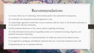 Recommendations
(1) a more critical use of technology with attention paid to the unintended consequences,
(2) a culturally safe and patient-centered approach to care,
(3) a physiologic approach to birth that is more consistent with the values of the Somali community, or
of any person's relevant community,
(4) full, nonbiased disclosure of the various options regarding technology,
(5) a fully-informed consent process regarding routine use of prenatal screening, diagnosis, and
perinatal assessment technology,
(6) translation of research on social determinants of health into action in the clinical context,
(7) an approach to pedagogy and disparity reduction that uses a structural competency lens, and
(8) legitimizing the use of epistemic diversity
 