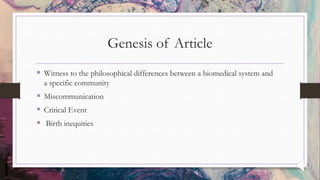 Genesis of Article
 Witness to the philosophical differences between a biomedical system and
a specific community
 Miscommunication
 Critical Event
 Birth inequities
 
