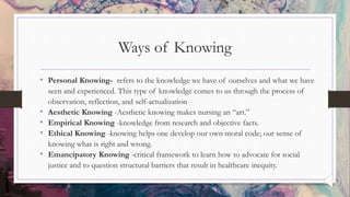 Ways of Knowing
• Personal Knowing- refers to the knowledge we have of ourselves and what we have
seen and experienced. This type of knowledge comes to us through the process of
observation, reflection, and self-actualization
• Aesthetic Knowing -Aesthetic knowing makes nursing an “art.”
• Empirical Knowing -knowledge from research and objective facts.
• Ethical Knowing -knowing helps one develop our own moral code; our sense of
knowing what is right and wrong.
• Emancipatory Knowing -critical framework to learn how to advocate for social
justice and to question structural barriers that result in healthcare inequity.
 