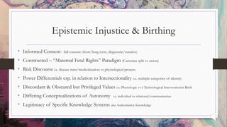 Epistemic Injustice & Birthing
• Informed Consent- full consent (short/long term, diagnostic/curative)
• Constructed – “Maternal Fetal Rights” Paradigm (Cartesian split vs union)
• Risk Discourse i.e. disease state/medicalization vs physiological process
• Power Differentials esp. in relation to Intersectionality i.e. multiple categories of identity
• Discordant & Obscured but Privileged Values i.e. Physiologic vs a Technological Interventionist Birth
• Differing Conceptualizations of Autonomy i.e. individual vs relational/communitarian
• Legitimacy of Specific Knowledge Systems aka Authoritative Knowledge
 