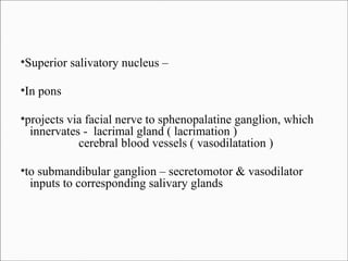 Superior salivatory nucleus –

●

In pons

●

projects via facial nerve to sphenopalatine ganglion, which
innervates - lacrimal gland ( lacrimation )
cerebral blood vessels ( vasodilatation )

●

to submandibular ganglion – secretomotor & vasodilator
inputs to corresponding salivary glands

●

 