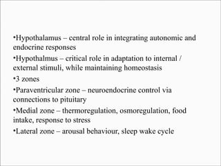 Hypothalamus – central role in integrating autonomic and
endocrine responses
●
Hypothalmus – critical role in adaptation to internal /
external stimuli, while maintaining homeostasis
●
3 zones
●
Paraventricular zone – neuroendocrine control via
connections to pituitary
●
Medial zone – thermoregulation, osmoregulation, food
intake, response to stress
●
Lateral zone – arousal behaviour, sleep wake cycle
●

 