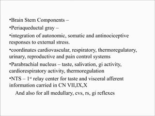 Brain Stem Components –
●
Periaqueductal gray –
●
integration of autonomic, somatic and antinociceptive
responses to external stress.
●
coordinates cardiovascular, respiratory, thermoregulatory,
urinary, reproductive and pain control systems
●
Parabrachial nucleus – taste, salivation, gi activity,
cardiorespiratory activity, thermoregulation
●
NTS – 1st relay center for taste and visceral afferent
information carried in CN VII,IX,X
And also for all medullary, cvs, rs, gi reflexes
●

 
