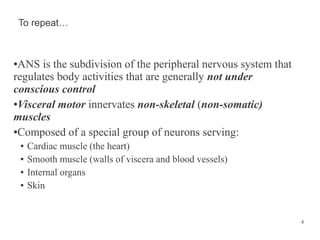 To repeat…

ANS is the subdivision of the peripheral nervous system that
regulates body activities that are generally not under
conscious control
●Visceral motor innervates non-skeletal (non-somatic)
muscles
●Composed of a special group of neurons serving:
●

●
●
●
●

Cardiac muscle (the heart)
Smooth muscle (walls of viscera and blood vessels)
Internal organs
Skin

4

 