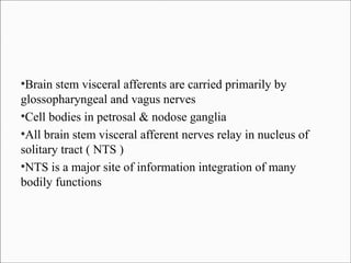 Brain stem visceral afferents are carried primarily by
glossopharyngeal and vagus nerves
●
Cell bodies in petrosal & nodose ganglia
●
All brain stem visceral afferent nerves relay in nucleus of
solitary tract ( NTS )
●
NTS is a major site of information integration of many
bodily functions
●

 