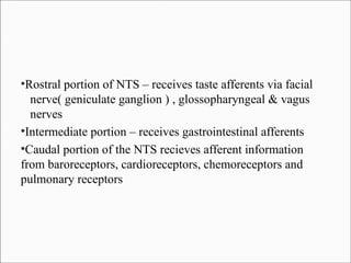 Rostral portion of NTS – receives taste afferents via facial
nerve( geniculate ganglion ) , glossopharyngeal & vagus
nerves
●
Intermediate portion – receives gastrointestinal afferents
●
Caudal portion of the NTS recieves afferent information
from baroreceptors, cardioreceptors, chemoreceptors and
pulmonary receptors
●

 