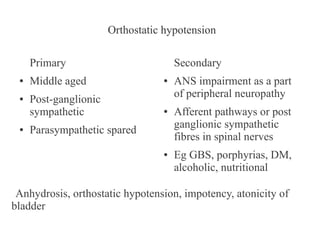 Orthostatic hypotension
Primary
●

●

●

Middle aged
Post-ganglionic
sympathetic

Secondary
●

●

Parasympathetic spared
●

ANS impairment as a part
of peripheral neuropathy
Afferent pathways or post
ganglionic sympathetic
fibres in spinal nerves
Eg GBS, porphyrias, DM,
alcoholic, nutritional

Anhydrosis, orthostatic hypotension, impotency, atonicity of
bladder

 
