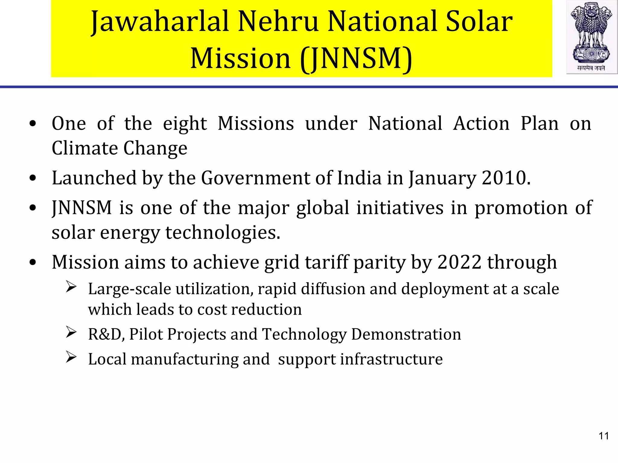 Jawaharlal Nehru National Solar
Mission (JNNSM)
• One of the eight Missions under National Action Plan on
Climate Change
• Launched by the Government of India in January 2010.
• JNNSM is one of the major global initiatives in promotion of
solar energy technologies.
• Mission aims to achieve grid tariff parity by 2022 through
 Large-scale utilization, rapid diffusion and deployment at a scale
which leads to cost reduction
 R&D, Pilot Projects and Technology Demonstration
 Local manufacturing and support infrastructure
11
 