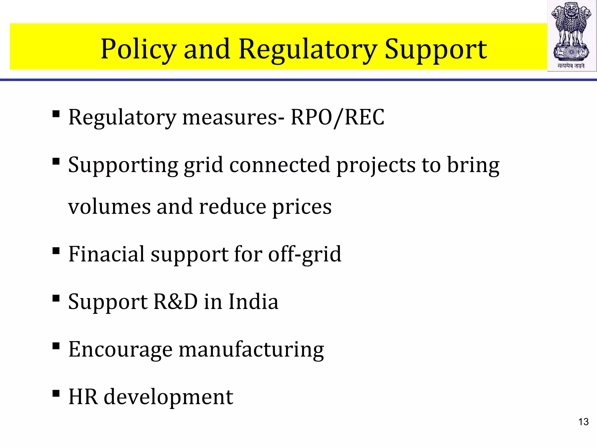  Regulatory measures- RPO/REC
 Supporting grid connected projects to bring
volumes and reduce prices
 Finacial support for off-grid
 Support R&D in India
 Encourage manufacturing
 HR development
Policy and Regulatory Support
13
 