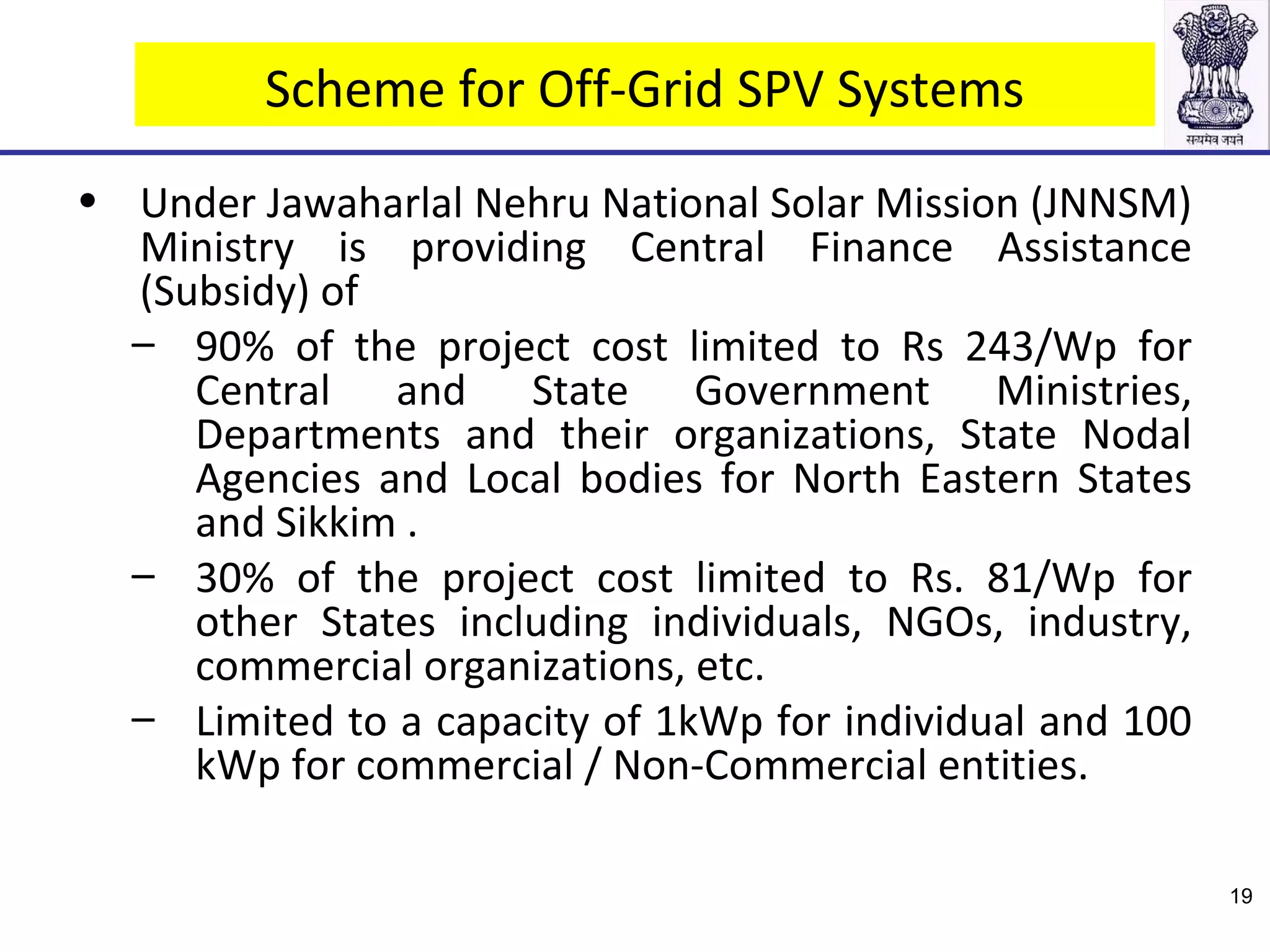 Scheme for Off-Grid SPV Systems
• Under Jawaharlal Nehru National Solar Mission (JNNSM)
Ministry is providing Central Finance Assistance
(Subsidy) of
– 90% of the project cost limited to Rs 243/Wp for
Central and State Government Ministries,
Departments and their organizations, State Nodal
Agencies and Local bodies for North Eastern States
and Sikkim .
– 30% of the project cost limited to Rs. 81/Wp for
other States including individuals, NGOs, industry,
commercial organizations, etc.
– Limited to a capacity of 1kWp for individual and 100
kWp for commercial / Non-Commercial entities.
19
 
