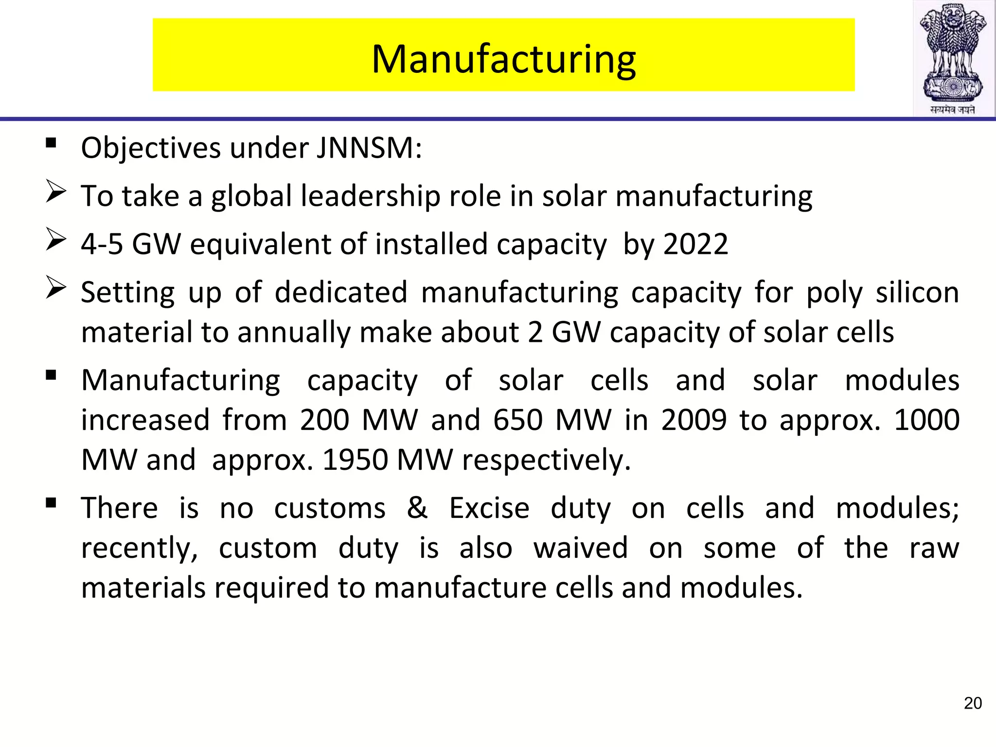 Manufacturing
 Objectives under JNNSM:
 To take a global leadership role in solar manufacturing
 4-5 GW equivalent of installed capacity by 2022
 Setting up of dedicated manufacturing capacity for poly silicon
material to annually make about 2 GW capacity of solar cells
 Manufacturing capacity of solar cells and solar modules
increased from 200 MW and 650 MW in 2009 to approx. 1000
MW and approx. 1950 MW respectively.
 There is no customs & Excise duty on cells and modules;
recently, custom duty is also waived on some of the raw
materials required to manufacture cells and modules.
20
 