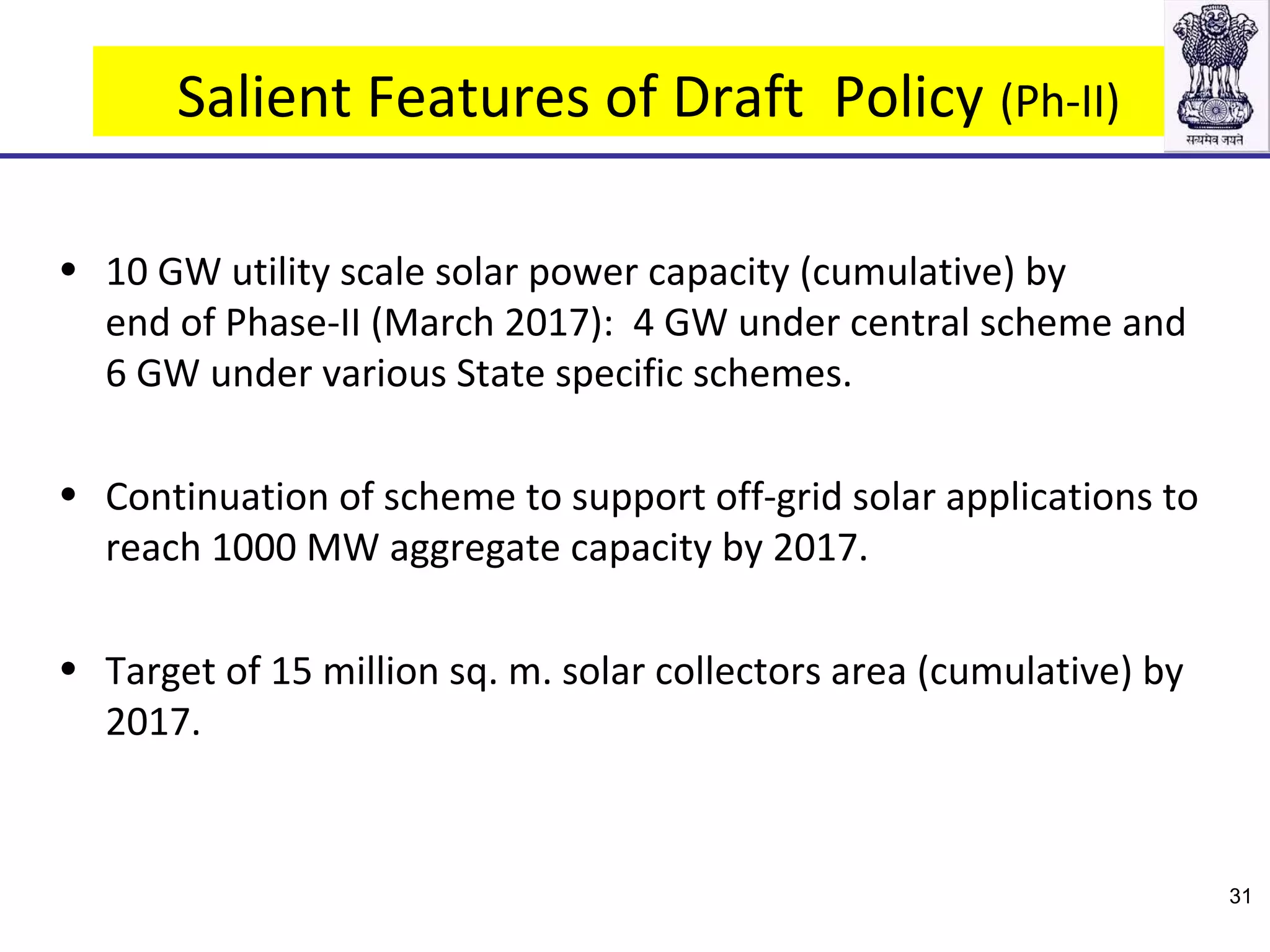 Salient Features of Draft Policy (Ph-II)
• 10 GW utility scale solar power capacity (cumulative) by
end of Phase-II (March 2017): 4 GW under central scheme and
6 GW under various State specific schemes.
• Continuation of scheme to support off-grid solar applications to
reach 1000 MW aggregate capacity by 2017.
• Target of 15 million sq. m. solar collectors area (cumulative) by
2017.
31
 