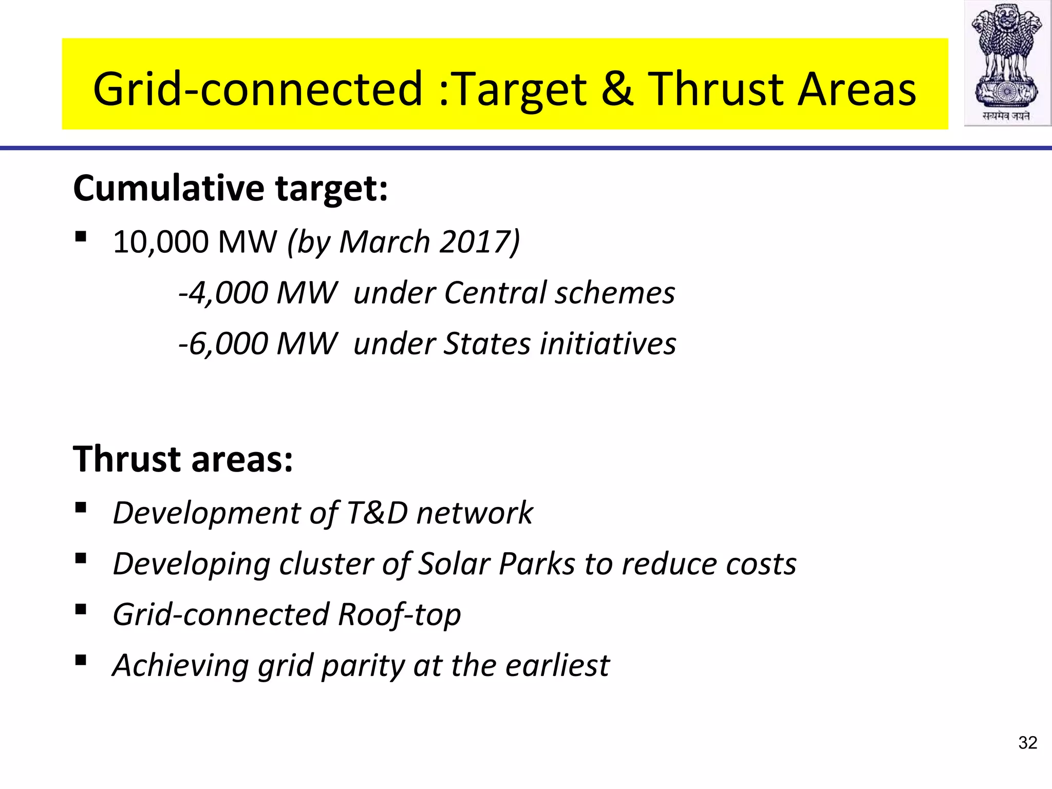 Grid-connected :Target & Thrust Areas
Cumulative target:
 10,000 MW (by March 2017)
-4,000 MW under Central schemes
-6,000 MW under States initiatives
Thrust areas:
 Development of T&D network
 Developing cluster of Solar Parks to reduce costs
 Grid-connected Roof-top
 Achieving grid parity at the earliest
32
 