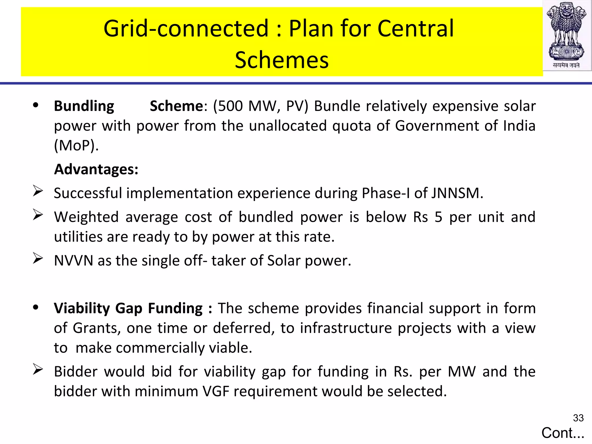 Grid-connected : Plan for Central
Schemes
• Bundling Scheme: (500 MW, PV) Bundle relatively expensive solar
power with power from the unallocated quota of Government of India
(MoP).
Advantages:
 Successful implementation experience during Phase-I of JNNSM.
 Weighted average cost of bundled power is below Rs 5 per unit and
utilities are ready to by power at this rate.
 NVVN as the single off- taker of Solar power.
• Viability Gap Funding : The scheme provides financial support in form
of Grants, one time or deferred, to infrastructure projects with a view
to make commercially viable.
 Bidder would bid for viability gap for funding in Rs. per MW and the
bidder with minimum VGF requirement would be selected.
Cont...
33
 