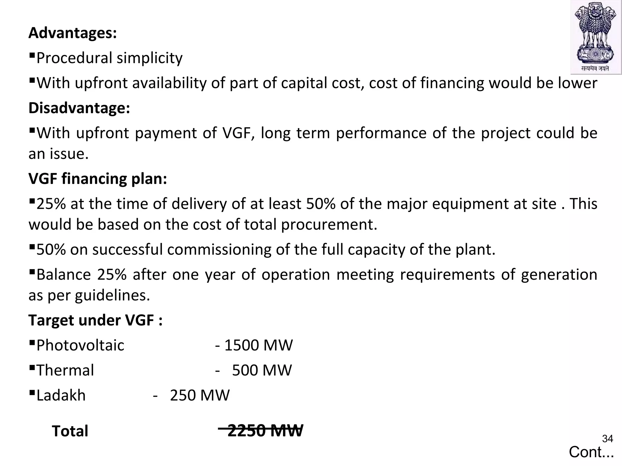 Advantages:
Procedural simplicity
With upfront availability of part of capital cost, cost of financing would be lower
Disadvantage:
With upfront payment of VGF, long term performance of the project could be
an issue.
VGF financing plan:
25% at the time of delivery of at least 50% of the major equipment at site . This
would be based on the cost of total procurement.
50% on successful commissioning of the full capacity of the plant.
Balance 25% after one year of operation meeting requirements of generation
as per guidelines.
Target under VGF :
Photovoltaic - 1500 MW
Thermal - 500 MW
Ladakh - 250 MW
Total 2250 MW
Cont...
34
 