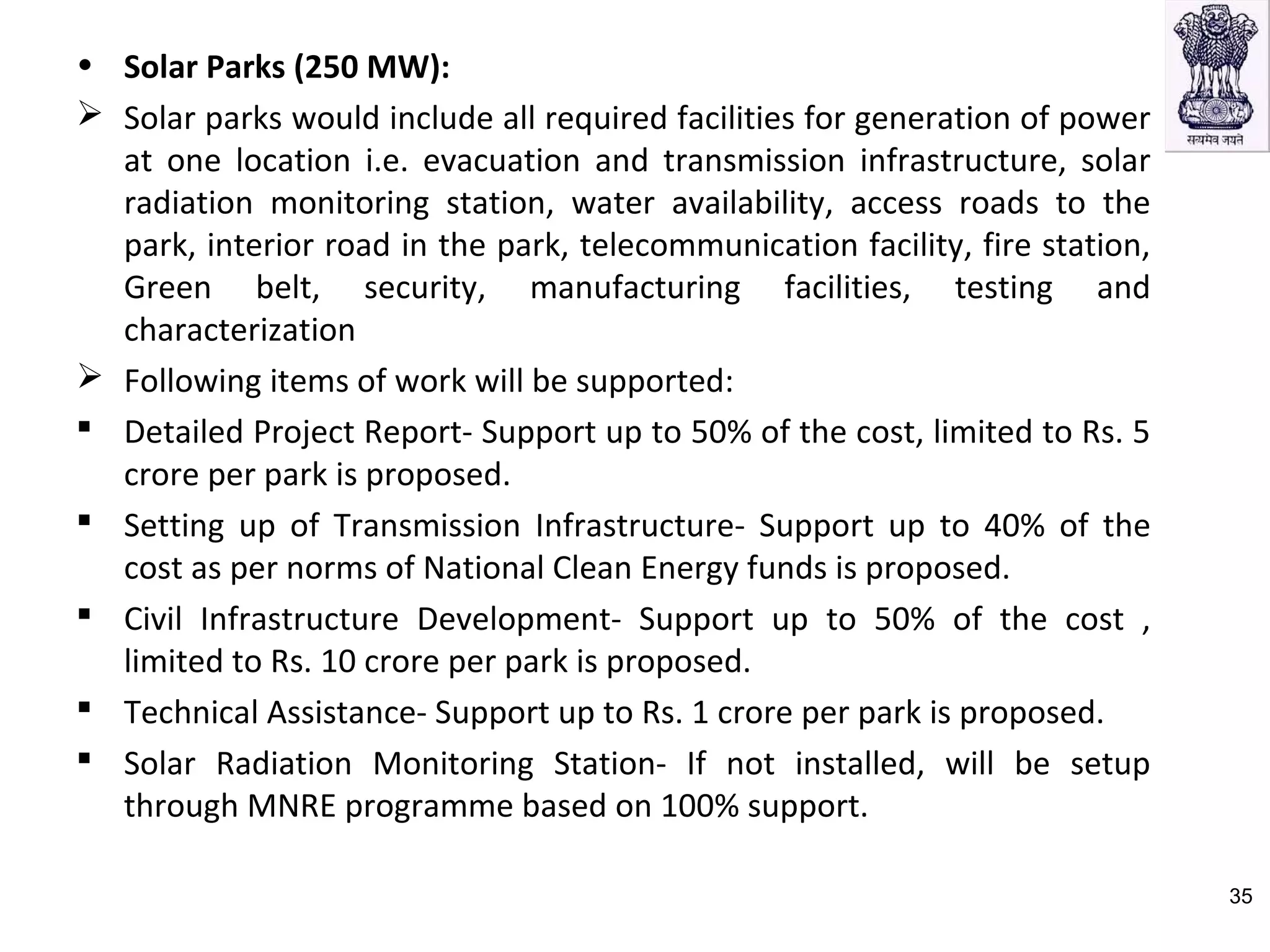 • Solar Parks (250 MW):
 Solar parks would include all required facilities for generation of power
at one location i.e. evacuation and transmission infrastructure, solar
radiation monitoring station, water availability, access roads to the
park, interior road in the park, telecommunication facility, fire station,
Green belt, security, manufacturing facilities, testing and
characterization
 Following items of work will be supported:
 Detailed Project Report- Support up to 50% of the cost, limited to Rs. 5
crore per park is proposed.
 Setting up of Transmission Infrastructure- Support up to 40% of the
cost as per norms of National Clean Energy funds is proposed.
 Civil Infrastructure Development- Support up to 50% of the cost ,
limited to Rs. 10 crore per park is proposed.
 Technical Assistance- Support up to Rs. 1 crore per park is proposed.
 Solar Radiation Monitoring Station- If not installed, will be setup
through MNRE programme based on 100% support.
35
 