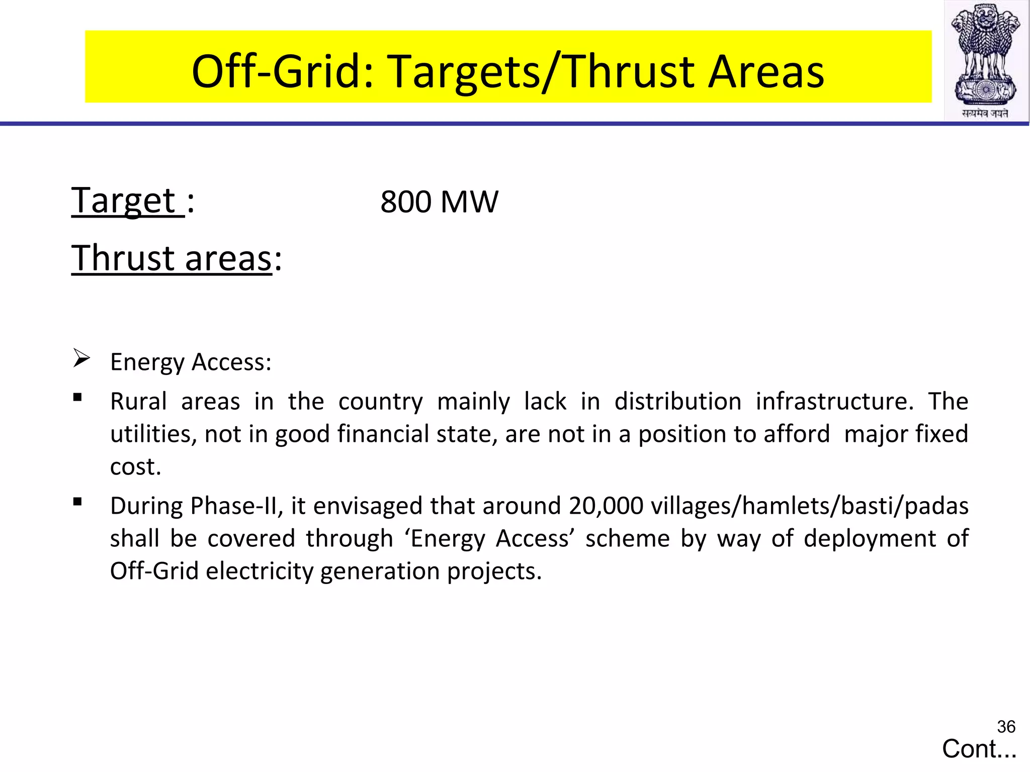 Off-Grid: Targets/Thrust Areas
Target : 800 MW
Thrust areas:
 Energy Access:
 Rural areas in the country mainly lack in distribution infrastructure. The
utilities, not in good financial state, are not in a position to afford major fixed
cost.
 During Phase-II, it envisaged that around 20,000 villages/hamlets/basti/padas
shall be covered through ‘Energy Access’ scheme by way of deployment of
Off-Grid electricity generation projects.
Cont...
36
 