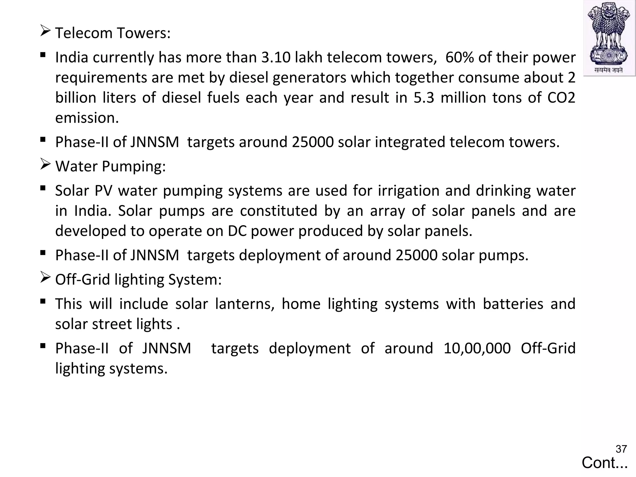  Telecom Towers:
 India currently has more than 3.10 lakh telecom towers, 60% of their power
requirements are met by diesel generators which together consume about 2
billion liters of diesel fuels each year and result in 5.3 million tons of CO2
emission.
 Phase-II of JNNSM targets around 25000 solar integrated telecom towers.
 Water Pumping:
 Solar PV water pumping systems are used for irrigation and drinking water
in India. Solar pumps are constituted by an array of solar panels and are
developed to operate on DC power produced by solar panels.
 Phase-II of JNNSM targets deployment of around 25000 solar pumps.
 Off-Grid lighting System:
 This will include solar lanterns, home lighting systems with batteries and
solar street lights .
 Phase-II of JNNSM targets deployment of around 10,00,000 Off-Grid
lighting systems.
Cont...
37
 