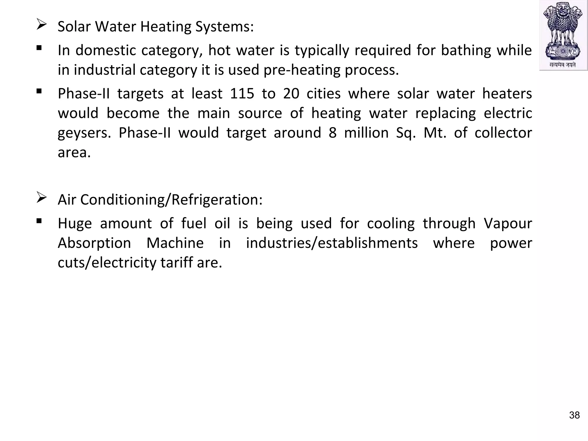  Solar Water Heating Systems:
 In domestic category, hot water is typically required for bathing while
in industrial category it is used pre-heating process.
 Phase-II targets at least 115 to 20 cities where solar water heaters
would become the main source of heating water replacing electric
geysers. Phase-II would target around 8 million Sq. Mt. of collector
area.
 Air Conditioning/Refrigeration:
 Huge amount of fuel oil is being used for cooling through Vapour
Absorption Machine in industries/establishments where power
cuts/electricity tariff are.
38
 