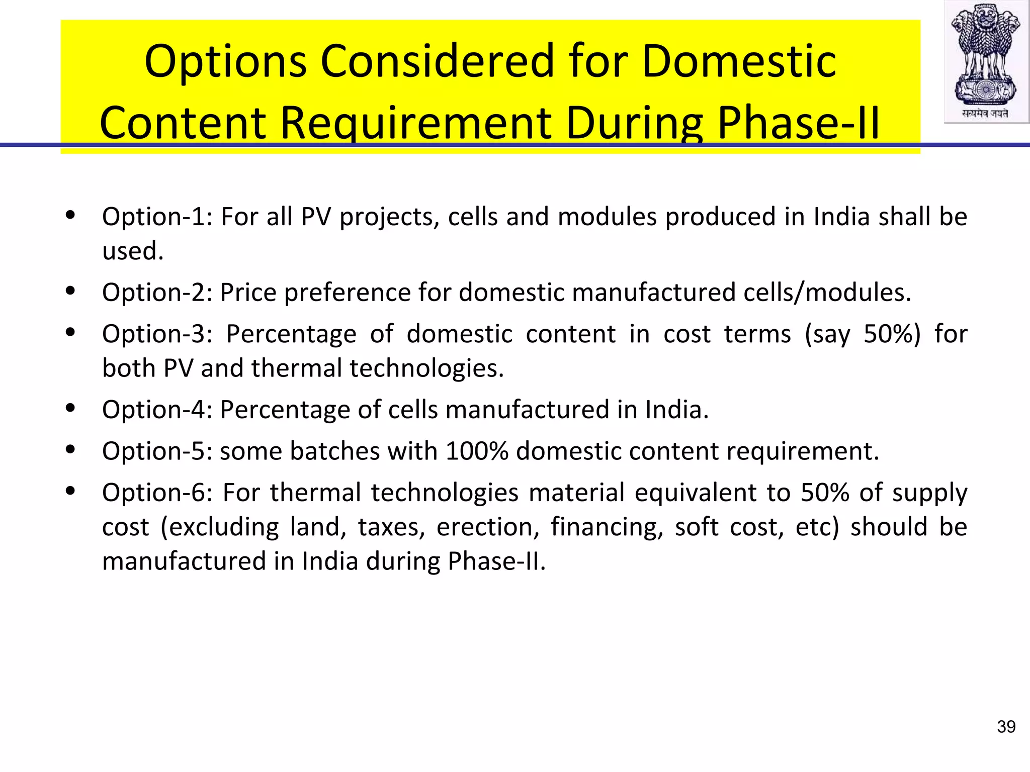 Options Considered for Domestic
Content Requirement During Phase-II
• Option-1: For all PV projects, cells and modules produced in India shall be
used.
• Option-2: Price preference for domestic manufactured cells/modules.
• Option-3: Percentage of domestic content in cost terms (say 50%) for
both PV and thermal technologies.
• Option-4: Percentage of cells manufactured in India.
• Option-5: some batches with 100% domestic content requirement.
• Option-6: For thermal technologies material equivalent to 50% of supply
cost (excluding land, taxes, erection, financing, soft cost, etc) should be
manufactured in India during Phase-II.
39
 