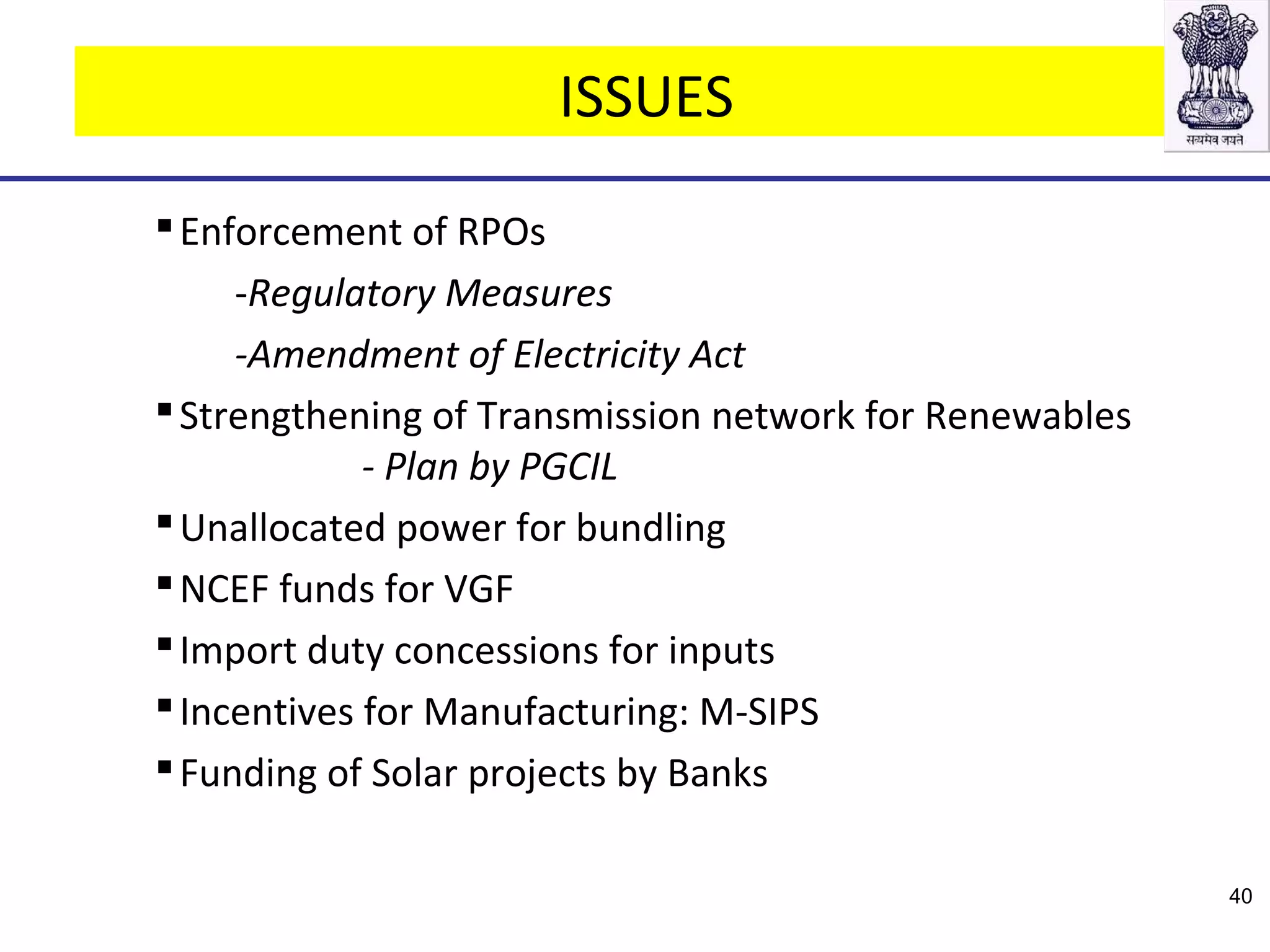 ISSUES
Enforcement of RPOs
-Regulatory Measures
-Amendment of Electricity Act
Strengthening of Transmission network for Renewables
- Plan by PGCIL
Unallocated power for bundling
NCEF funds for VGF
Import duty concessions for inputs
Incentives for Manufacturing: M-SIPS
Funding of Solar projects by Banks
40
 