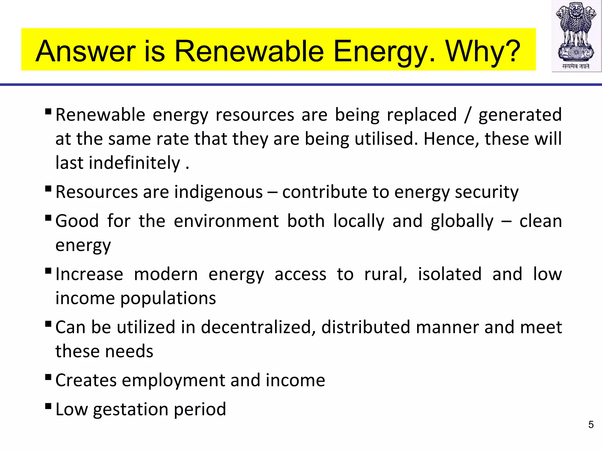 Answer is Renewable Energy. Why?
Renewable energy resources are being replaced / generated
at the same rate that they are being utilised. Hence, these will
last indefinitely .
Resources are indigenous – contribute to energy security
Good for the environment both locally and globally – clean
energy
Increase modern energy access to rural, isolated and low
income populations
Can be utilized in decentralized, distributed manner and meet
these needs
Creates employment and income
Low gestation period
5
 