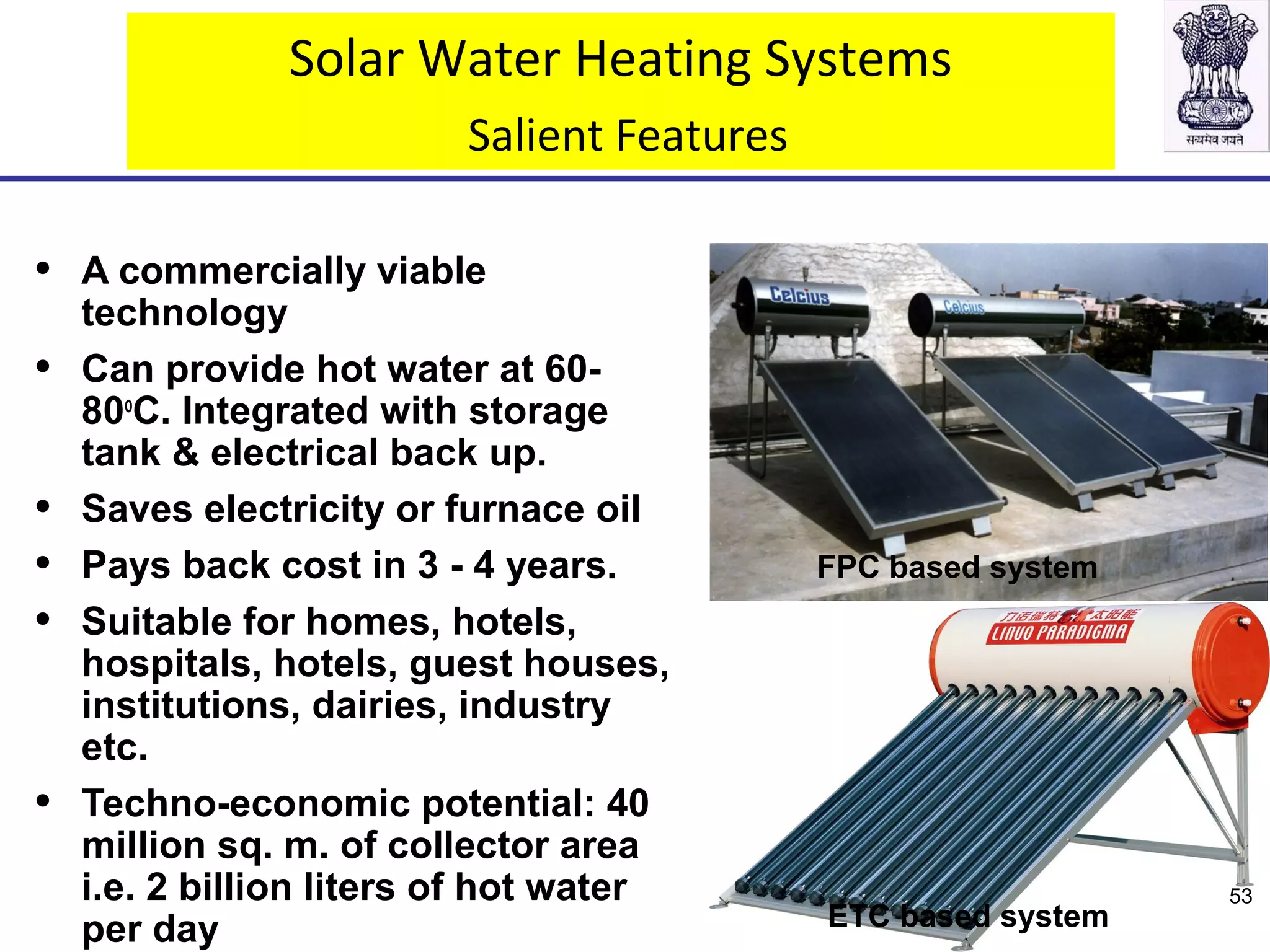 Solar Water Heating Systems
Salient Features
• A commercially viable
technology
• Can provide hot water at 60-
80o
C. Integrated with storage
tank & electrical back up.
• Saves electricity or furnace oil
• Pays back cost in 3 - 4 years.
• Suitable for homes, hotels,
hospitals, hotels, guest houses,
institutions, dairies, industry
etc.
• Techno-economic potential: 40
million sq. m. of collector area
i.e. 2 billion liters of hot water
per day
FPC based system
ETC based system
53
 