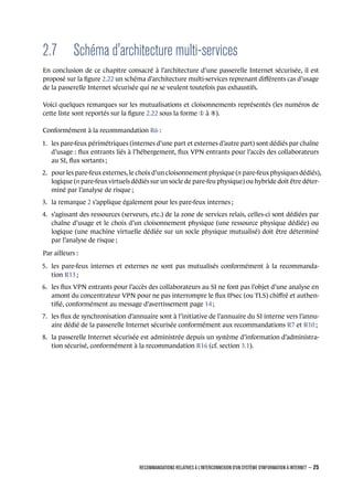 2.7 Schéma d'architecture multi-services
En conclusion de ce chapitre consacré à l’architecture d’une passerelle Internet sécurisée, il est
proposé sur la ﬁgure 2.22 un schéma d’architecture multi-services reprenant diﬀérents cas d’usage
de la passerelle Internet sécurisée qui ne se veulent toutefois pas exhaustifs.
Voici quelques remarques sur les mutualisations et cloisonnements représentés (les numéros de
cette liste sont reportés sur la ﬁgure 2.22 sous la forme ¬ à ³).
Conformément à la recommandation R6 :
1. les pare-feux périmétriques (internes d’une part et externes d’autre part) sont dédiés par chaîne
d’usage : ﬂux entrants liés à l’hébergement, ﬂux VPN entrants pour l’accès des collaborateurs
au SI, ﬂux sortants ;
2. pour les pare-feux externes, le choix d’un cloisonnement physique (n pare-feux physiques dédiés),
logique (n pare-feux virtuels dédiés sur un socle de pare-feu physique) ou hybride doit être déter-
miné par l’analyse de risque ;
3. la remarque 2 s’applique également pour les pare-feux internes ;
4. s’agissant des ressources (serveurs, etc.) de la zone de services relais, celles-ci sont dédiées par
chaîne d’usage et le choix d’un cloisonnement physique (une ressource physique dédiée) ou
logique (une machine virtuelle dédiée sur un socle physique mutualisé) doit être déterminé
par l’analyse de risque ;
Par ailleurs :
5. les pare-feux internes et externes ne sont pas mutualisés conformément à la recommanda-
tion R13 ;
6. les ﬂux VPN entrants pour l’accès des collaborateurs au SI ne font pas l’objet d’une analyse en
amont du concentrateur VPN pour ne pas interrompre le ﬂux IPsec (ou TLS) chiﬀré et authen-
tiﬁé, conformément au message d’avertissement page 14 ;
7. les ﬂux de synchronisation d’annuaire sont à l’initiative de l’annuaire du SI interne vers l’annu-
aire dédié de la passerelle Internet sécurisée conformément aux recommandations R7 et R10 ;
8. la passerelle Internet sécurisée est administrée depuis un système d’information d’administra-
tion sécurisé, conformément à la recommandation R16 (cf. section 3.1).
RECOMMANDATIONS RELATIVES À L'INTERCONNEXION D'UN SYSTÈME D'INFORMATION À INTERNET – 25
.
.
 