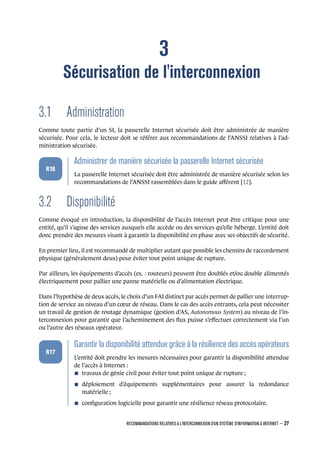 3
Sécurisation de l'interconnexion
3.1 Administration
Comme toute partie d’un SI, la passerelle Internet sécurisée doit être administrée de manière
sécurisée. Pour cela, le lecteur doit se référer aux recommandations de l’ANSSI relatives à l’ad-
ministration sécurisée.
.
.
.
.
.
.
R16
.
Administrer de manière sécurisée la passerelle Internet sécurisée
.
La passerelle Internet sécurisée doit être administrée de manière sécurisée selon les
recommandations de l’ANSSI rassemblées dans le guide aﬀérent [12].
3.2 Disponibilité
Comme évoqué en introduction, la disponibilité de l’accès Internet peut être critique pour une
entité, qu’il s’agisse des services auxquels elle accède ou des services qu’elle héberge. L’entité doit
donc prendre des mesures visant à garantir la disponibilité en phase avec ses objectifs de sécurité.
En premier lieu, il est recommandé de multiplier autant que possible les chemins de raccordement
physique (généralement deux) pour éviter tout point unique de rupture.
Par ailleurs, les équipements d’accès (ex. : routeurs) peuvent être doublés et/ou double alimentés
électriquement pour pallier une panne matérielle ou d’alimentation électrique.
Dans l’hypothèse de deux accès, le choix d’un FAI distinct par accès permet de pallier une interrup-
tion de service au niveau d’un cœur de réseau. Dans le cas des accès entrants, cela peut nécessiter
un travail de gestion de routage dynamique (gestion d’AS, Autonomous System) au niveau de l’in-
terconnexion pour garantir que l’acheminement des ﬂux puisse s’eﬀectuer correctement via l’un
ou l’autre des réseaux opérateur.
.
.
.
.
.
.
R17
.
Garantir la disponibilité attendue grâce à la résilience des accès opérateurs
.
L’entité doit prendre les mesures nécessaires pour garantir la disponibilité attendue
de l’accès à Internet :
n travaux de génie civil pour éviter tout point unique de rupture ;
n déploiement d’équipements supplémentaires pour assurer la redondance
matérielle ;
n conﬁguration logicielle pour garantir une résilience réseau protocolaire.
RECOMMANDATIONS RELATIVES À L'INTERCONNEXION D'UN SYSTÈME D'INFORMATION À INTERNET – 27
.
.
 