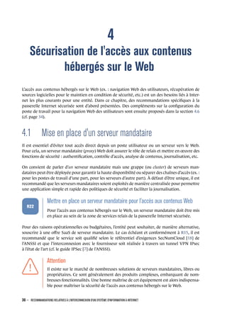 4
Sécurisation de l'accès aux contenus
hébergés sur le Web
L’accès aux contenus hébergés sur le Web (ex. : navigation Web des utilisateurs, récupération de
sources logicielles pour le maintien en condition de sécurité, etc.) est un des besoins liés à Inter-
net les plus courants pour une entité. Dans ce chapitre, des recommandations spéciﬁques à la
passerelle Internet sécurisée sont d’abord présentées. Des compléments sur la conﬁguration du
poste de travail pour la navigation Web des utilisateurs sont ensuite proposés dans la section 4.6
(cf. page 34).
4.1 Mise en place d'un serveur mandataire
Il est essentiel d’éviter tout accès direct depuis un poste utilisateur ou un serveur vers le Web.
Pour cela, un serveur mandataire (proxy) Web doit assurer le rôle de relais et mettre en œuvre des
fonctions de sécurité : authentiﬁcation, contrôle d’accès, analyse de contenus, journalisation, etc.
On convient de parler d’un serveur mandataire mais une grappe (ou cluster) de serveurs man-
dataires peut être déployée pour garantir la haute disponibilité ou séparer des chaînes d’accès (ex. :
pour les postes de travail d’une part, pour les serveurs d’autre part). À défaut d’être unique, il est
recommandé que les serveurs mandataires soient exploités de manière centralisée pour permettre
une application simple et rapide des politiques de sécurité et faciliter la journalisation.
.
.
.
.
.
.
R22
.
Mettre en place un serveur mandataire pour l'accès aux contenus Web
.
Pour l’accès aux contenus hébergés sur le Web, un serveur mandataire doit être mis
en place au sein de la zone de services relais de la passerelle Internet sécurisée.
Pour des raisons opérationnelles ou budgétaires, l’entité peut souhaiter, de manière alternative,
souscrire à une oﬀre SaaS de serveur mandataire. Le cas échéant et conformément à R15, il est
recommandé que le service soit qualiﬁé selon le référentiel d’exigences SecNumCloud [18] de
l’ANSSI et que l’interconnexion avec le fournisseur soit réalisée à travers un tunnel VPN IPsec
à l’état de l’art (cf. le guide IPSec [7] de l’ANSSI).
.
.
.
.
.
.
.
Attention
.
Il existe sur le marché de nombreuses solutions de serveurs mandataires, libres ou
propriétaires. Ce sont généralement des produits complexes, embarquant de nom-
breuses fonctionnalités. Une bonne maîtrise de cet équipement est alors indispensa-
ble pour maîtriser la sécurité de l’accès aux contenus hébergés sur le Web.
30 – RECOMMANDATIONS RELATIVES À L'INTERCONNEXION D'UN SYSTÈME D'INFORMATION À INTERNET
.
.
 