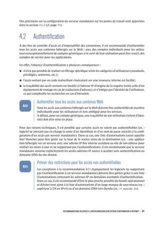 Des précisions sur la conﬁguration du serveur mandataire sur les postes de travail sont apportées
dans la section 4.6.2 (cf. page 35).
4.2 Authentiﬁcation
À des ﬁns de contrôle d’accès et d’imputabilité des connexions, il est recommandé d’authentiﬁer
tous les accès aux contenus hébergés sur le Web : avec des comptes individuels pour les utilisa-
teurs (exceptionnellement de comptes génériques si le suivi de leur utilisation peut être tracé), des
comptes de service pour les applications.
En eﬀet, l’absence d’authentiﬁcation a plusieurs conséquences :
n il n’est pas possible de réaliser un ﬁltrage spéciﬁque selon les catégories d’utilisateurs (standards,
privilégiés, restreints, etc.) ;
n l’accès sortant par un code malveillant s’exécutant sur une ressource interne est facilité ;
n la traçabilité des accès sortants est limitée à l’adresse IP d’origine de la requête (voire celle d’un
équipement de routage en cas de traduction d’adresse), et n’intègre pas l’identité de l’utilisateur,
ce qui complexiﬁe les recherches en cas d’intrusion.
.
.
.
.
.
.
R23
.
Authentiﬁer tous les accès aux contenus Web
.
Tous les accès aux contenus hébergés sur le Web doivent être authentiﬁés de manière
individuelle pour les utilisateurs et non ambiguë pour les services.
À défaut, pour un compte générique, une traçabilité de son utilisation (relevé d’iden-
tité) doit être mise en place.
Pour des raisons techniques, il est possible que certains accès ne soient pas authentiﬁables (ex. :
logiciel ne prenant pas en charge la saisie d’un identiﬁant et d’un mot de passe associés à la conﬁ-
guration d’un accès par serveur mandataire). Dans ce cas, une liste d’autorisations (aussi appelée
liste blanche) peut être gérée sur la base de la source et/ou de la destination (ex. : une applica-
tion hébergée sur un serveur avec une adresse IP ﬁxe interne accédant au site de son éditeur pour
réaliser ses mises à jour et ne supportant pas l’authentiﬁcation). Il est recommandé que le serveur
mandataire autorise explicitement les seules adresses IP source à accéder sans authentiﬁcation au
domaine DNS du site distant.
.
.
.
.
.
.
R24
.
Prévoir des restrictions pour les accès non authentiﬁables
.
Les exceptions à la recommandation R23 (typiquement les logiciels ne supportant
pas l’authentiﬁcation à un serveur mandataire) doivent être gérées grâce à une liste
d’autorisations contenant les adresses IP ou domaines exemptés d’authentiﬁcation.
Dans ce cas, il est recommandé d’être le plus proche possible du besoin opérationnel
et d’éviter tout ajout à la liste d’autorisations d’un large masque de sous-réseau (ex. :
supérieur à /24 en IPv4) ou d’un domaine DNS très étendu (ex. : *.moncdn.fr).
RECOMMANDATIONS RELATIVES À L'INTERCONNEXION D'UN SYSTÈME D'INFORMATION À INTERNET – 31
.
.
 