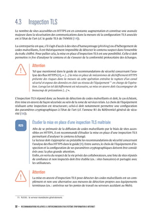 4.3 Inspection TLS
Le nombre de sites accessibles en HTTPS est en constante augmentation et constitue une avancée
majeure dans la sécurisation des communications dans la mesure où la conﬁguration TLS associée
est à l’état de l’art (cf. le guide TLS de l’ANSSI [14]).
La contrepartie est que, s’il s’agit d’accès à des sites d’hameçonnage (phishing) ou d’hébergement de
codes malveillants, il est théoriquement impossible de détecter le contenu suspect dans l’ensemble
du traﬁc chiﬀré. Pour pallier cela, la mise en place d’inspection TLS est une possibilité. Celle-ci doit
permettre in ﬁne d’analyser le contenu et de s’assurer de la conformité protocolaire des échanges.
.
.
.
.
.
.
.
Attention
.
Tel que mentionné dans le guide de recommandations de sécurité concernant l’ana-
lyse des ﬂux HTTPS [8], « [...] la mise en place de mécanismes de déchiﬀrement HTTPS
présente des risques dans la mesure où cette opération entraîne la rupture d’un canal
sécurisé et expose des données en clair au niveau de l’équipement 11
en charge de l’opéra-
tion. Lorsqu’un tel déchiﬀrement est nécessaire, sa mise en œuvre doit s’accompagner de
beaucoup de précautions [...] ».
L’inspection TLS répond donc au besoin de détection de codes malveillants et doit, le cas échéant,
être mise en œuvre de façon sécurisée au sein de la zone de services relais. Le choix de l’équipement
réalisant cette inspection est structurant ; celui-ci doit notamment permettre une conﬁguration
des paramètres cryptographiques à l’état de l’art (cf. l’annexe B1 du Référentiel général de sécu-
rité [16]).
.
.
.
.
.
.
R25
.
Étudier la mise en place d'une inspection TLS maîtrisée
.
Aﬁn de se prémunir de la diﬀusion de codes malveillants par le biais de sites acces-
sibles en HTTPS, il est recommandé d’étudier la mise en place d’une inspection TLS
permettant d’analyser le contenu échangé.
Le lecteur doit s’approprier au préalable les recommandations de sécurité concernant
l’analyse des ﬂux HTTPS dans le guide [8]. Entre autres, le choix de l’équipement d’in-
spection et la conﬁguration de ses paramètres cryptographiques doivent être consid-
érés avec la plus grande attention.
Enﬁn, en vertu du respect de la vie privée des collaborateurs, une liste de sites réputés
de conﬁance et non inspectés doit être établie (ex. : sites bancaires) et partagée avec
les utilisateurs.
.
.
.
.
.
.
.
Attention
.
La mise en œuvre d’inspection TLS pour détecter des codes malveillants est un com-
plément et non une alternative aux mesures de détection propres aux équipements
terminaux (ex. : antivirus sur les postes de travail ou serveurs accédant au Web).
11. N.D.R. : le serveur mandataire généralement.
32 – RECOMMANDATIONS RELATIVES À L'INTERCONNEXION D'UN SYSTÈME D'INFORMATION À INTERNET
.
.
 